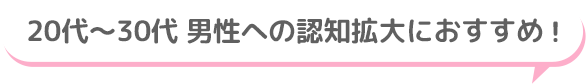20代～30代 男性への認知拡大におすすめ！
