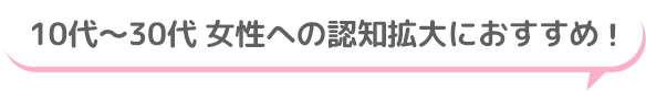 10代～30代 女性への認知拡大におすすめ！