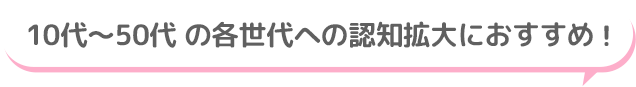 10代～50代 の各世代への認知拡大におすすめ！