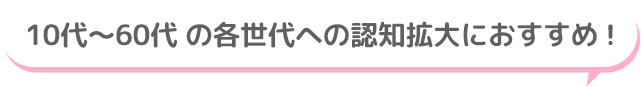 10代～60代 の各世代への認知拡大におすすめ！