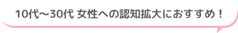 10代～30代 女性への認知拡大におすすめ！