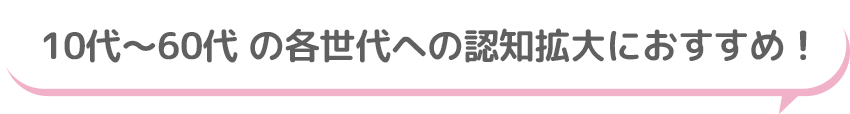 10代～60代 の各世代への認知拡大におすすめ！