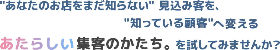 あなたのお店をまだ知らない見込み客を、知っている顧客へ変えるあたらしい集客のかたち。を試してみませんか？