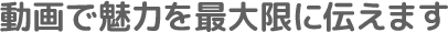 動画で魅力を最大限に伝えます